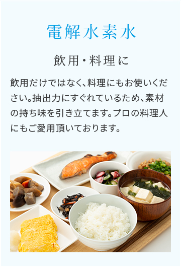 電解水素水　飲用・料理に　飲用だけではなく、料理にもお使いください。抽出力にすぐれているため、素材の持ち味を引き立てます。プロの料理人にもご愛用頂いております。