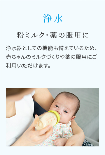 浄水　粉ミルク・薬の服用に　浄水器としての機能も備えているため、赤ちゃんのミルクづくりや薬の服用にご利用いただけます。