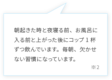 朝起きた時と夜寝る前、お風呂に入る前と上がった後にコップ1杯ずつ飲んでいます。朝、寝起きにとても体が軽いと感じます。