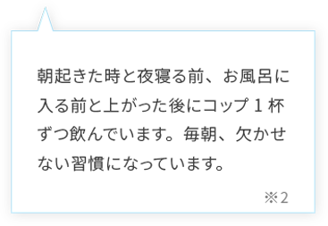 朝起きた時と夜寝る前、お風呂に入る前と上がった後にコップ1杯ずつ飲んでいます。朝、寝起きにとても体が軽いと感じます。
