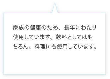 家族の健康のため、長年にわたり使用しています。飲料としてはもちろん、料理にも使用しています。