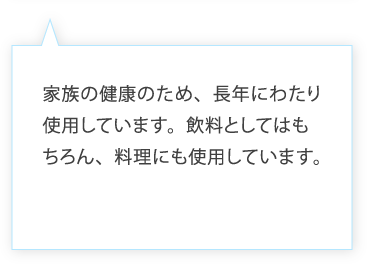 家族の健康のため、長年にわたり使用しています。飲料としてはもちろん、料理にも使用しています。