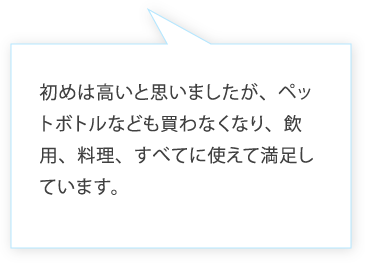 初めは高いと思いましたが、ペットボトルなども買わなくなり、飲用、料理、すべてに使えて満足しています。