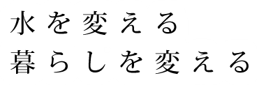 水を変える暮らしを変える