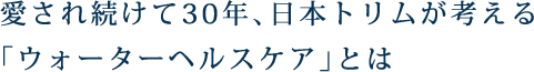 愛され続けて30年、日本トリムが考える「ウォーターヘルスケア」とは