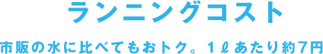 ランニングコスト 市販の水に比べてもおトク。1ℓあたり約7円