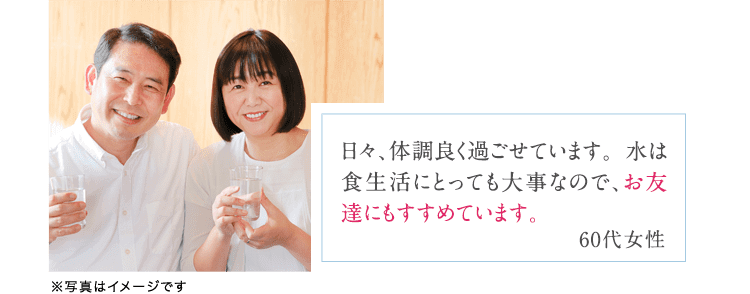 日々、体調良く過ごせています。水は食生活にとっても大事なので、お友達にもすすめています。