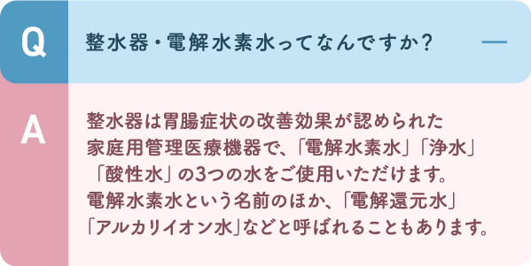 整水器は胃腸症状の改善効果が認められた家庭用管理医療機器で、「電解水素水」「浄水」「酸性水」の3つの水をご使用いただけます。