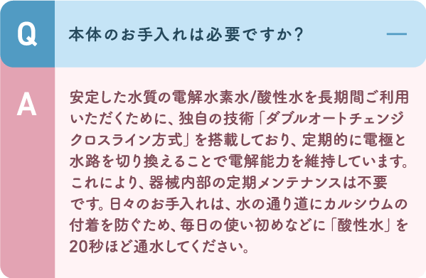 独自の技術「ダブルオートチェンジクロスライン方式」を搭載しており、定期的に電極と水路を切り換えることで電解能力を維持しています。